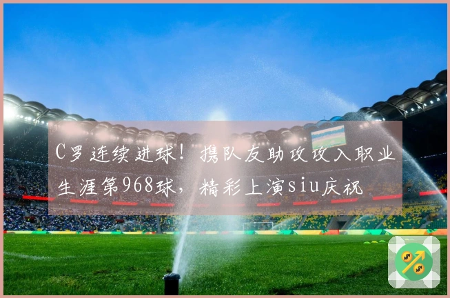 C罗连续进球！携队友助攻攻入职业生涯第968球，精彩上演siu庆祝