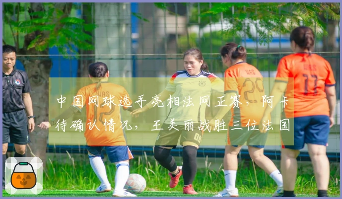 中国网球选手亮相法网正赛，阿卡待确认情况，王美丽战胜三位法国选手，张帅取得胜利