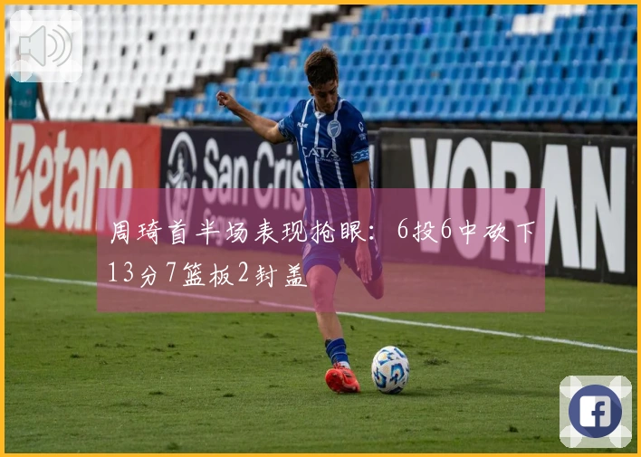 周琦首半场表现抢眼：6投6中砍下13分7篮板2封盖