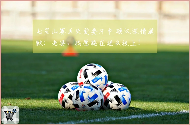 七星山赛丢失爱妻汗巾 硬汉深情道歉：老婆，我愿跪在搓衣板上！
