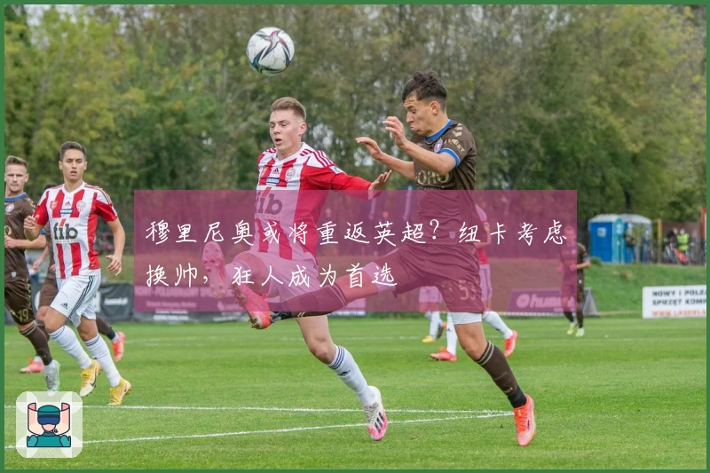 穆里尼奥或将重返英超？纽卡考虑换帅，狂人成为首选