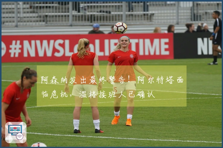 阿森纳发出最终警告！阿尔特塔面临危机，温格接班人已确认