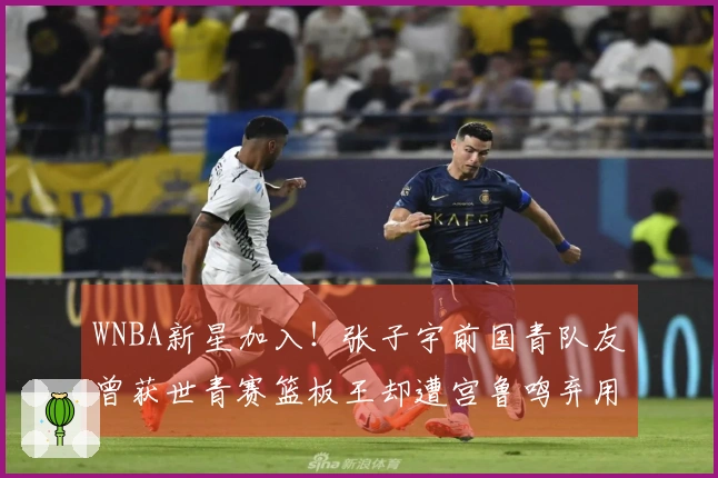 WNBA新星加入！张子宇前国青队友曾获世青赛篮板王却遭宫鲁鸣弃用