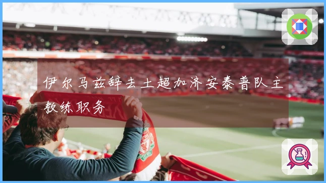 伊尔马兹辞去土超加济安泰普队主教练职务