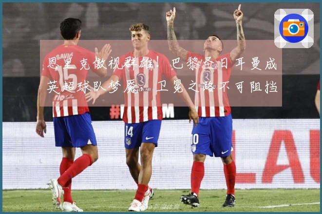 恩里克傲视群雄！巴黎圣日耳曼成英超球队梦魇，卫冕之路不可阻挡！