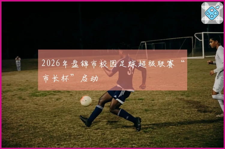 2026年盘锦市校园足球超级联赛“市长杯”启动
