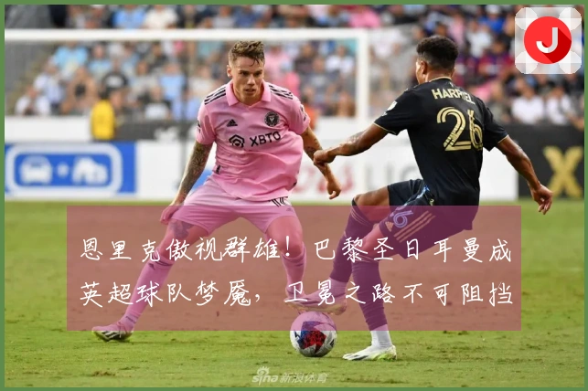恩里克傲视群雄！巴黎圣日耳曼成英超球队梦魇，卫冕之路不可阻挡！