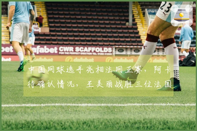 中国网球选手亮相法网正赛，阿卡待确认情况，王美丽战胜三位法国选手，张帅取得胜利