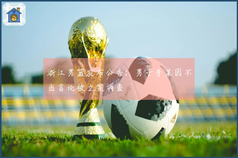 浙江男篮发布公告：男子李某因不当言论被立案调查