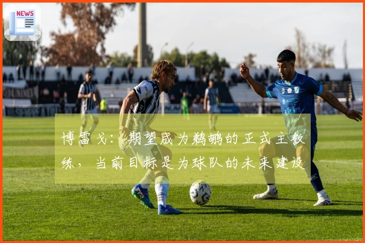 博雷戈：期望成为鹈鹕的正式主教练，当前目标是为球队的未来建设打基础