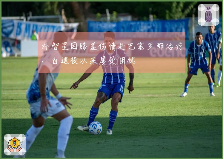 朴智星因膝盖伤情赴巴塞罗那治疗，自退役以来屡受困扰